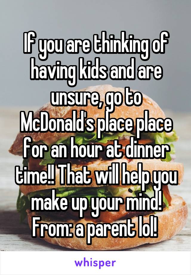 If you are thinking of having kids and are unsure, go to McDonald's place place for an hour at dinner time!! That will help you make up your mind! From: a parent lol! 