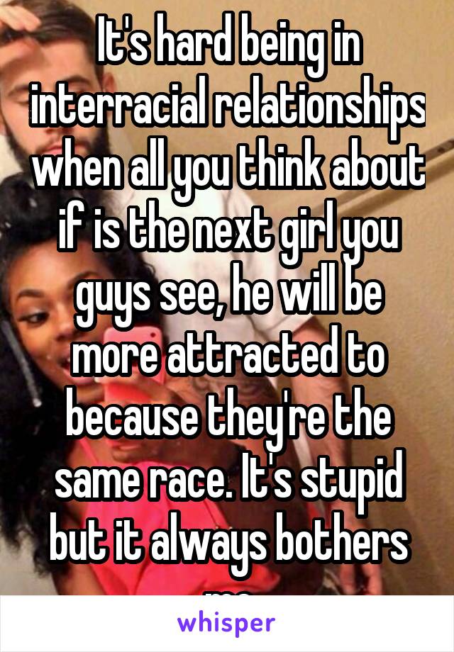 It's hard being in interracial relationships when all you think about if is the next girl you guys see, he will be more attracted to because they're the same race. It's stupid but it always bothers me