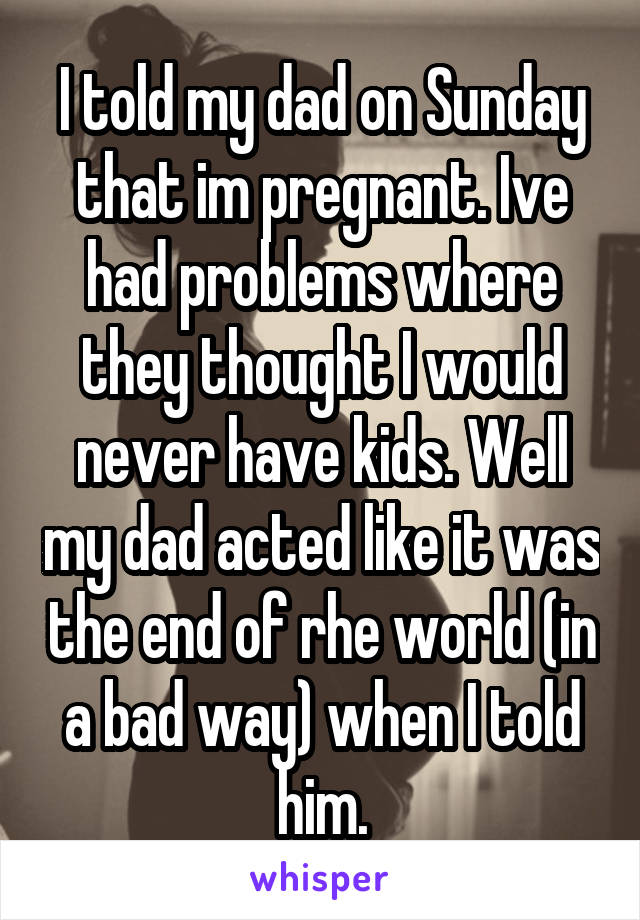 I told my dad on Sunday that im pregnant. Ive had problems where they thought I would never have kids. Well my dad acted like it was the end of rhe world (in a bad way) when I told him.