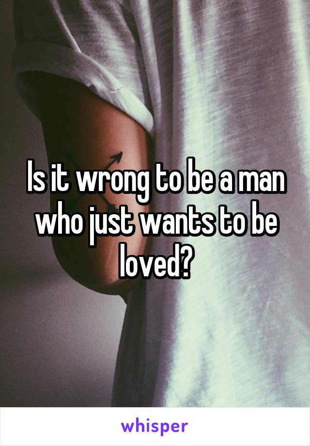 Is it wrong to be a man who just wants to be loved?