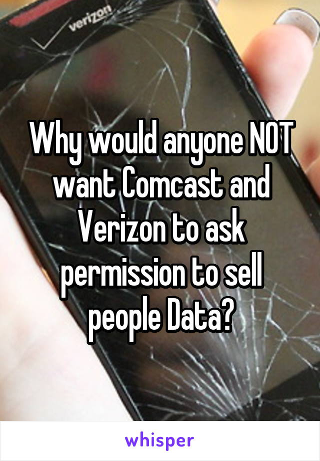 Why would anyone NOT want Comcast and Verizon to ask permission to sell people Data?