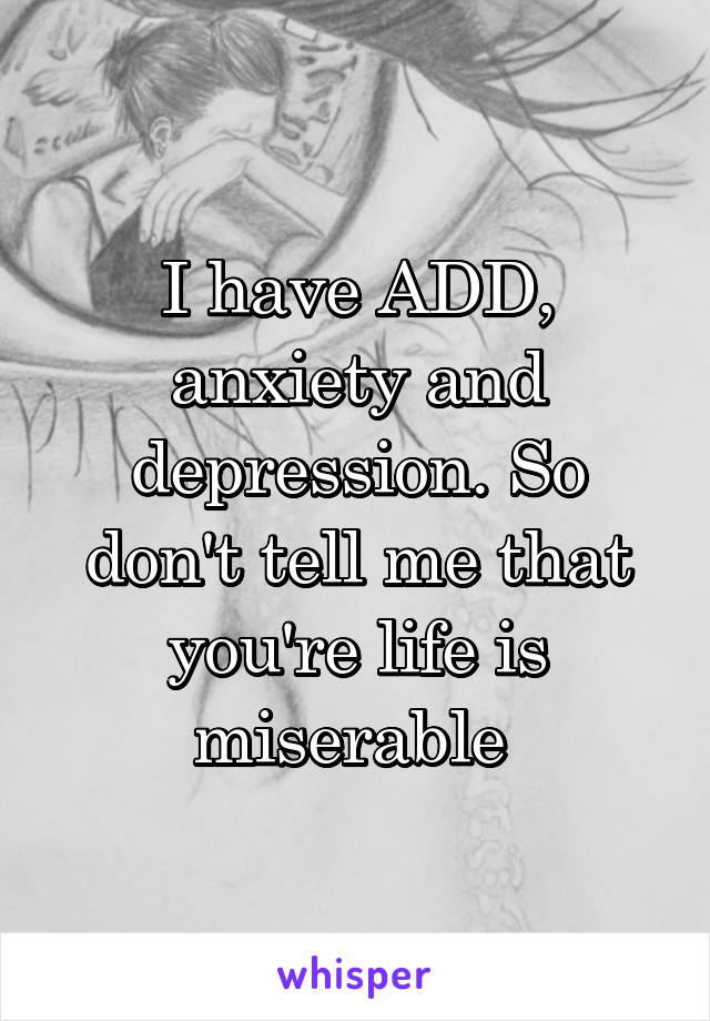 I have ADD, anxiety and depression. So don't tell me that you're life is miserable 