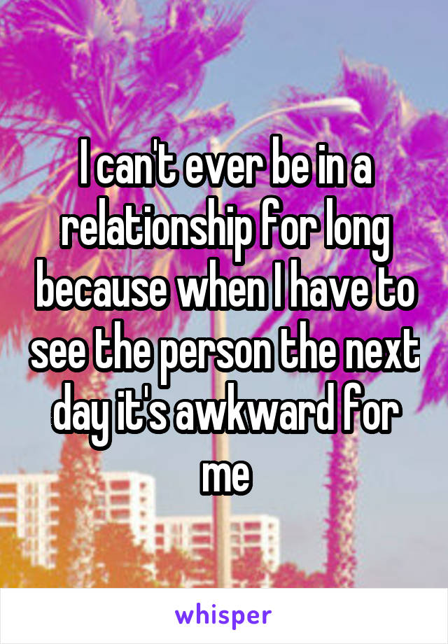 I can't ever be in a relationship for long because when I have to see the person the next day it's awkward for me