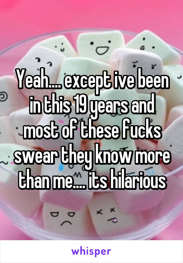 Yeah.... except ive been in this 19 years and most of these fucks swear they know more than me.... its hilarious