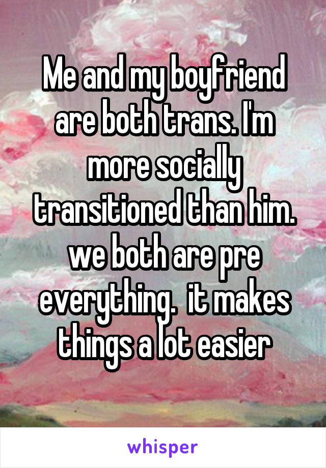 Me and my boyfriend are both trans. I'm more socially transitioned than him. we both are pre everything.  it makes things a lot easier
