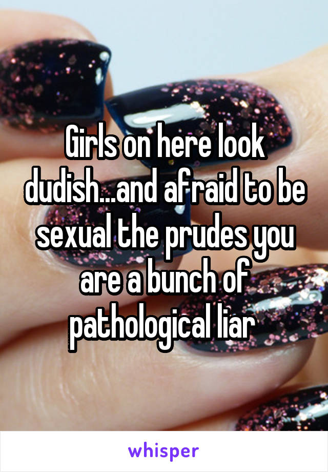 Girls on here look dudish...and afraid to be sexual the prudes you are a bunch of pathological liar 