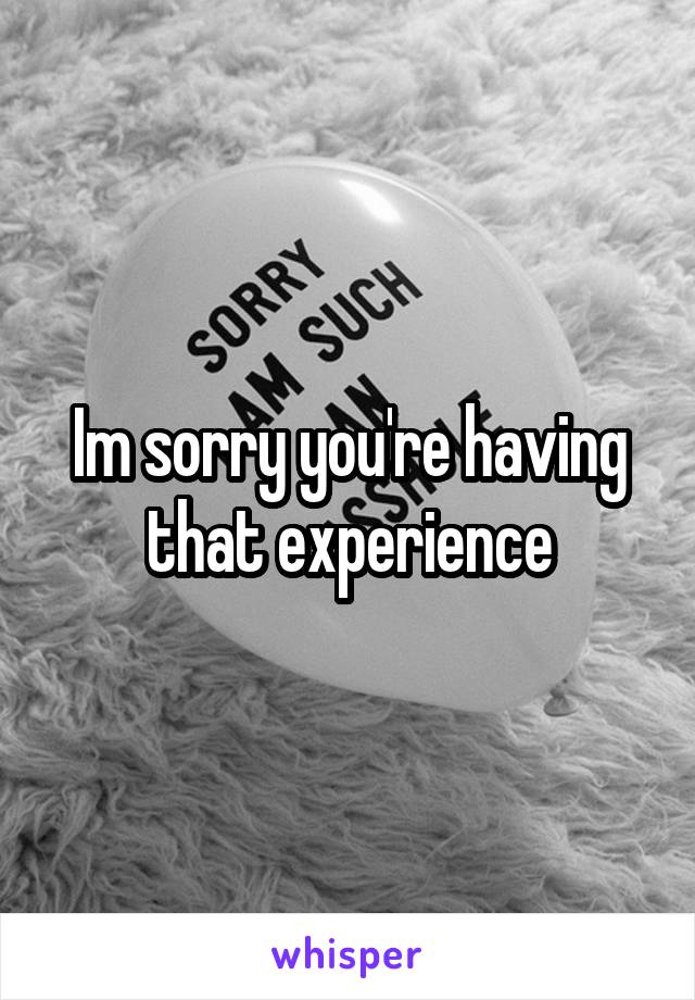 Im sorry you're having that experience