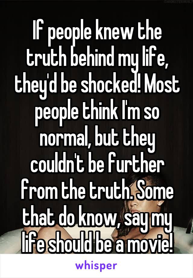 If people knew the truth behind my life, they'd be shocked! Most people think I'm so normal, but they couldn't be further from the truth. Some that do know, say my life should be a movie!