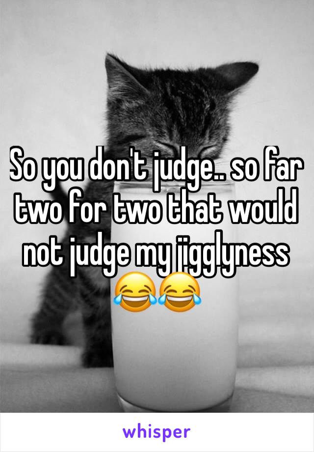 So you don't judge.. so far two for two that would not judge my jigglyness 😂😂