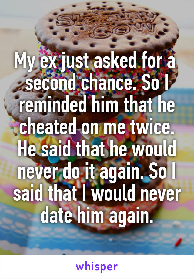 My ex just asked for a  second chance. So I reminded him that he cheated on me twice. He said that he would never do it again. So I said that I would never date him again.