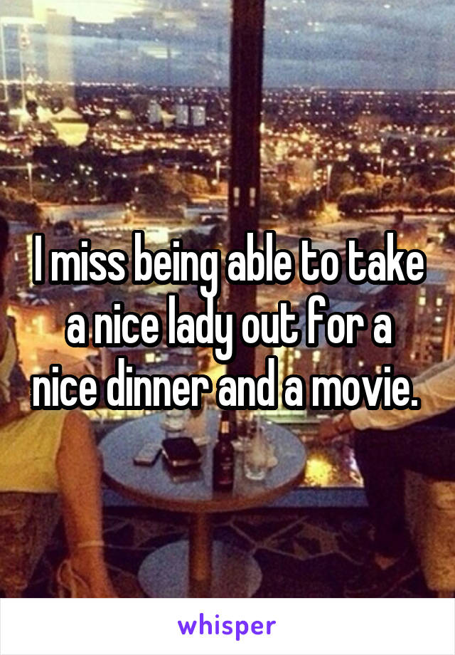 I miss being able to take a nice lady out for a nice dinner and a movie. 