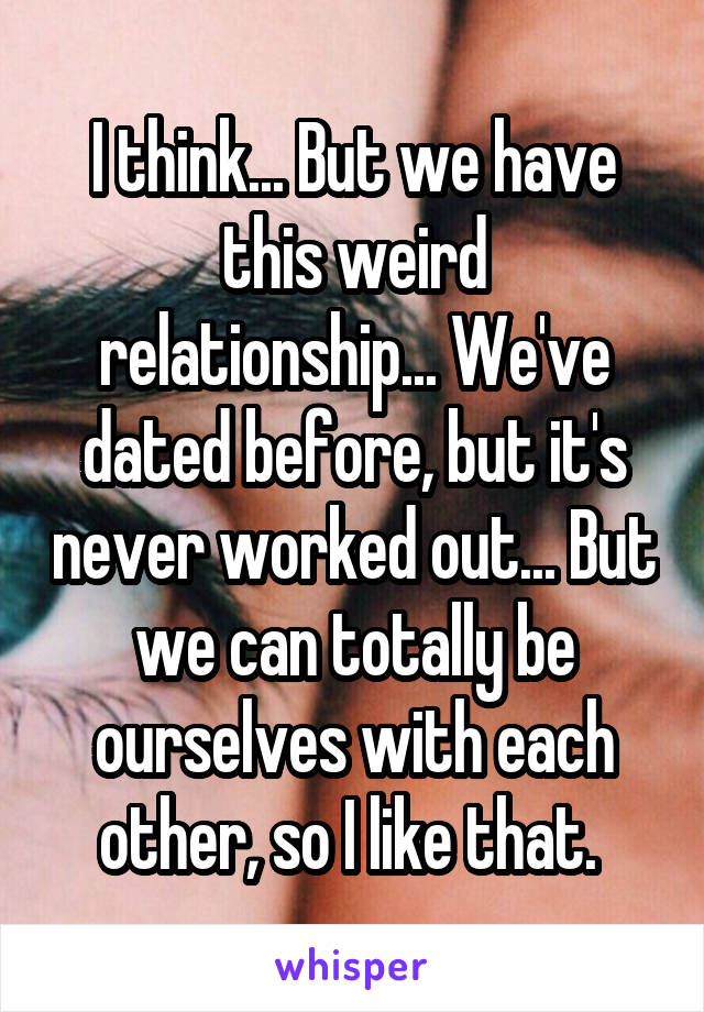 I think... But we have this weird relationship... We've dated before, but it's never worked out... But we can totally be ourselves with each other, so I like that. 