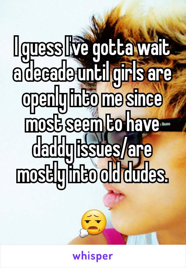 I guess I've gotta wait a decade until girls are openly into me since most seem to have daddy issues/are mostly into old dudes.

😧