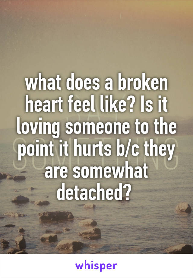 what does a broken heart feel like? Is it loving someone to the point it hurts b/c they are somewhat detached? 