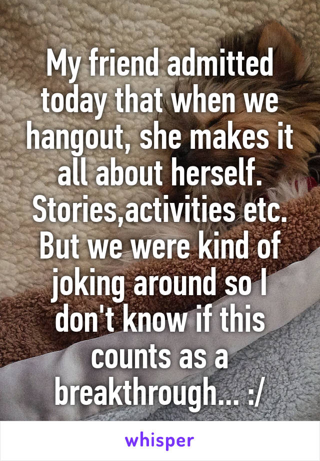 My friend admitted today that when we hangout, she makes it all about herself. Stories,activities etc. But we were kind of joking around so I don't know if this counts as a breakthrough... :/