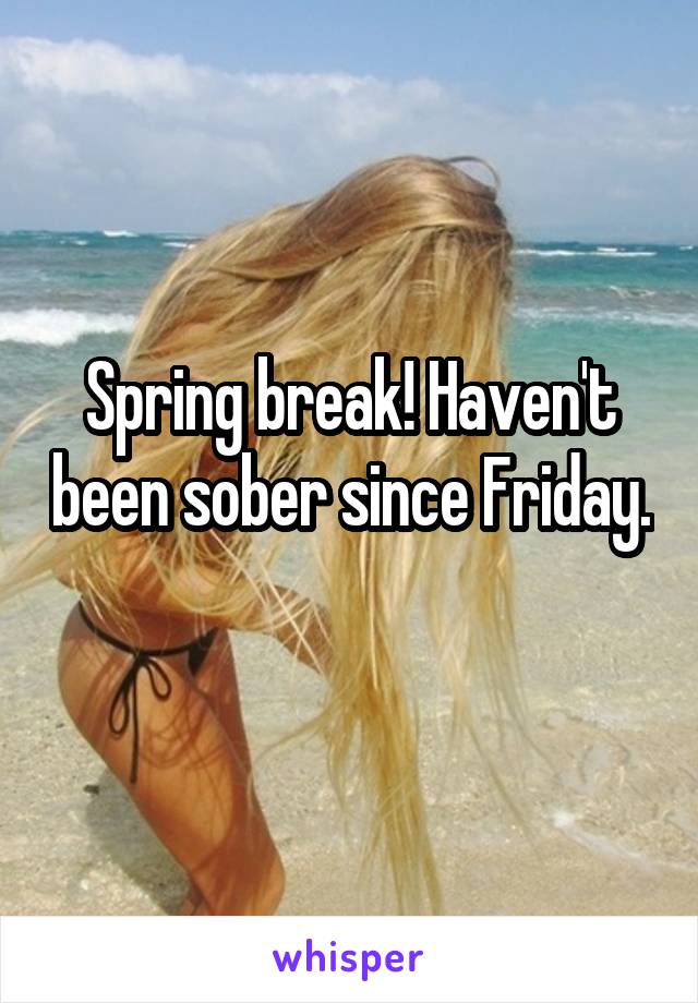 Spring break! Haven't been sober since Friday. 