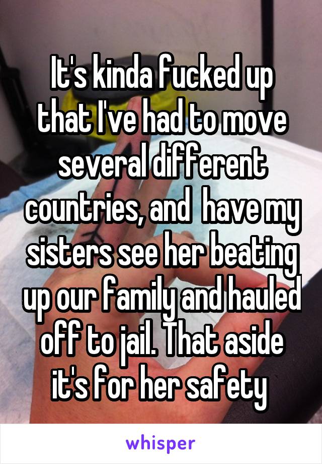 It's kinda fucked up that I've had to move several different countries, and  have my sisters see her beating up our family and hauled off to jail. That aside it's for her safety 