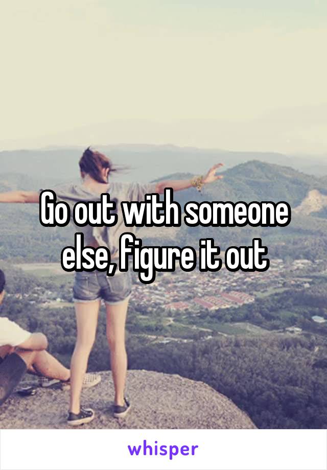 Go out with someone else, figure it out