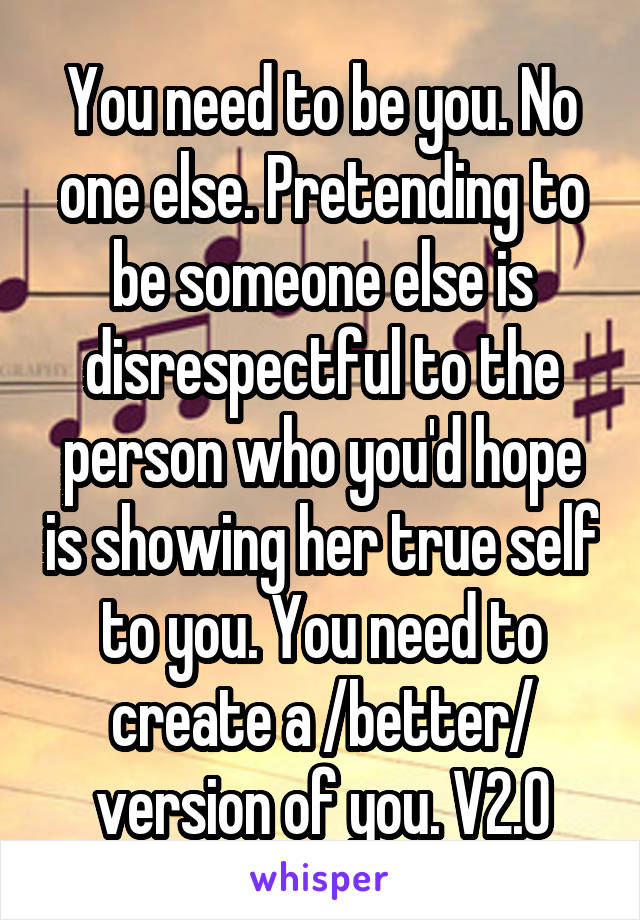 You need to be you. No one else. Pretending to be someone else is disrespectful to the person who you'd hope is showing her true self to you. You need to create a /better/ version of you. V2.0