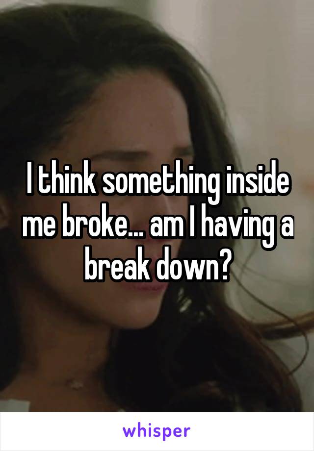 I think something inside me broke... am I having a break down?