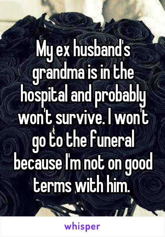 My ex husband's grandma is in the hospital and probably won't survive. I won't go to the funeral because I'm not on good terms with him. 