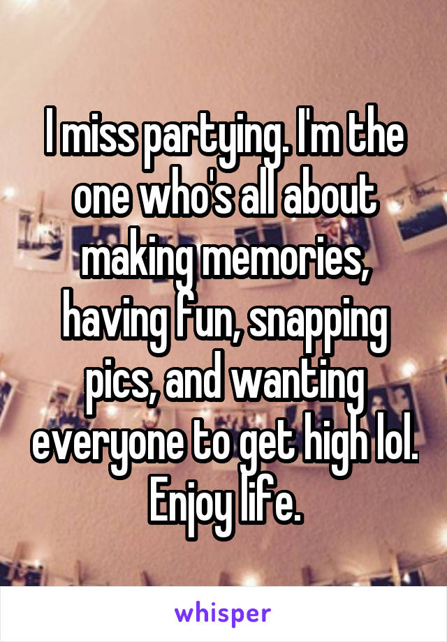 I miss partying. I'm the one who's all about making memories, having fun, snapping pics, and wanting everyone to get high lol. Enjoy life.