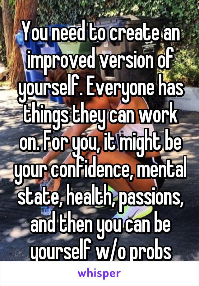 You need to create an improved version of yourself. Everyone has things they can work on. For you, it might be your confidence, mental state, health, passions, and then you can be yourself w/o probs