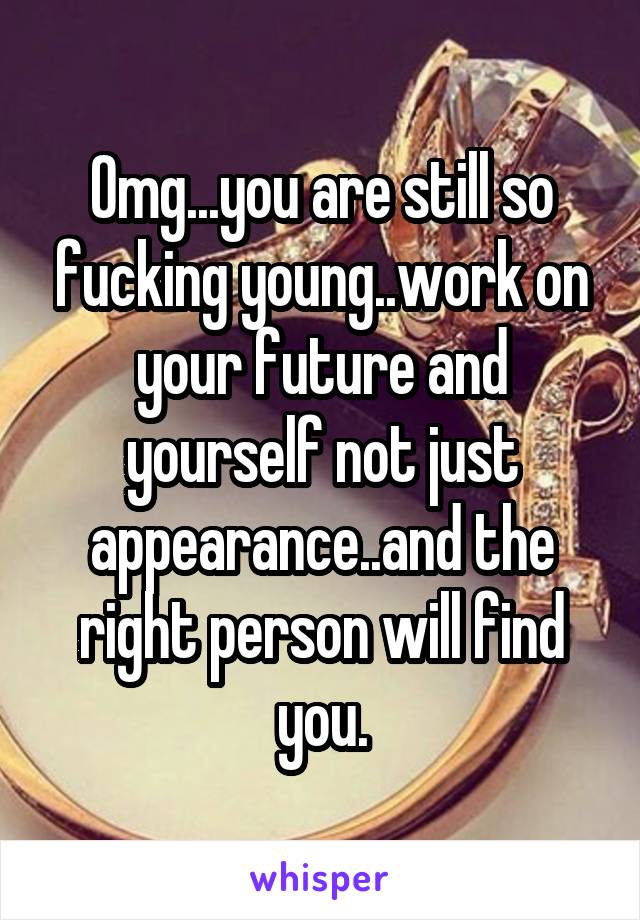 Omg...you are still so fucking young..work on your future and yourself not just appearance..and the right person will find you.