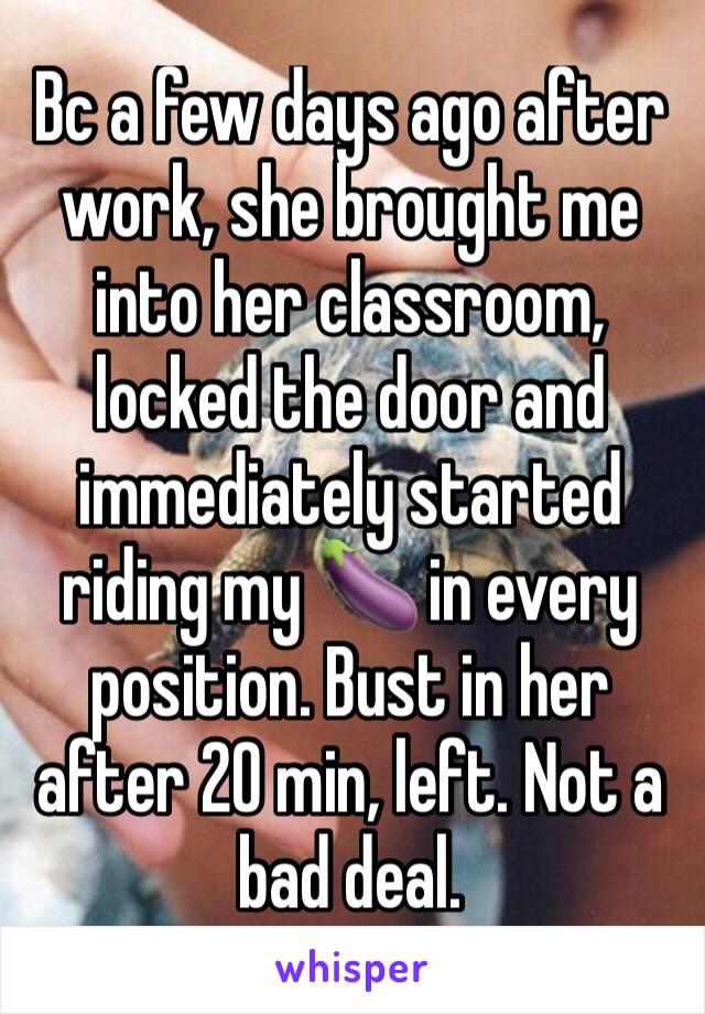 Bc a few days ago after work, she brought me into her classroom, locked the door and immediately started riding my 🍆 in every position. Bust in her after 20 min, left. Not a bad deal.