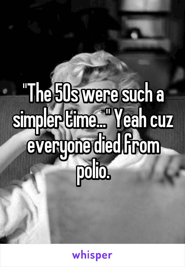 "The 50s were such a simpler time..." Yeah cuz everyone died from polio.