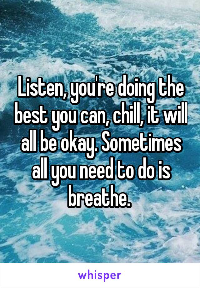 Listen, you're doing the best you can, chill, it will all be okay. Sometimes all you need to do is breathe. 