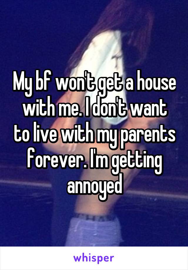 My bf won't get a house with me. I don't want to live with my parents forever. I'm getting annoyed