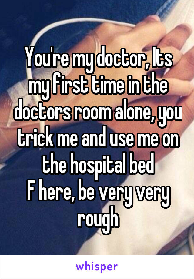 You're my doctor, Its my first time in the doctors room alone, you trick me and use me on the hospital bed
F here, be very very rough