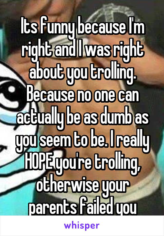 Its funny because I'm right and I was right about you trolling. Because no one can actually be as dumb as you seem to be. I really HOPE you're trolling, otherwise your parents failed you