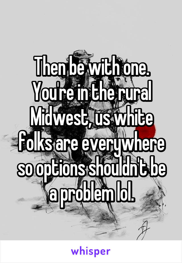 Then be with one. You're in the rural Midwest, us white folks are everywhere so options shouldn't be a problem lol.