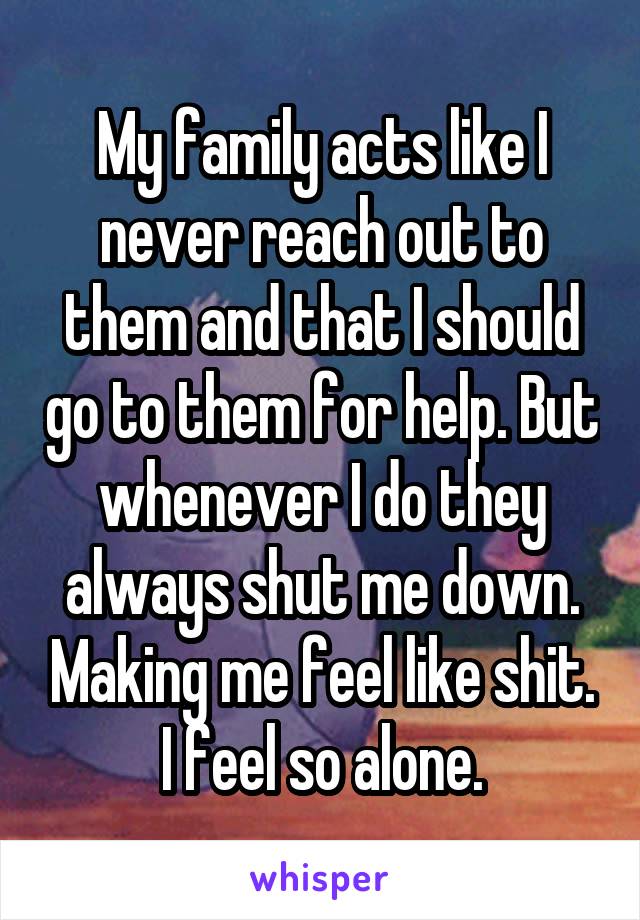 My family acts like I never reach out to them and that I should go to them for help. But whenever I do they always shut me down. Making me feel like shit. I feel so alone.