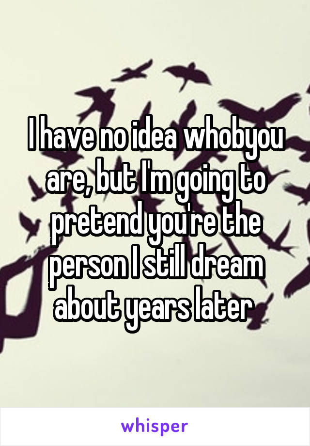 I have no idea whobyou are, but I'm going to pretend you're the person I still dream about years later 