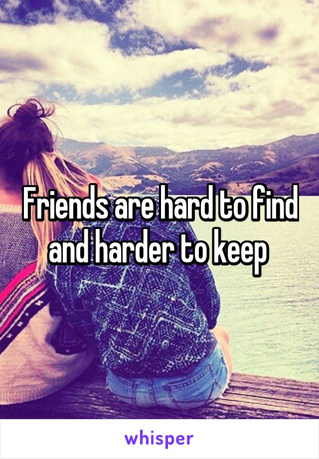 Friends are hard to find and harder to keep 