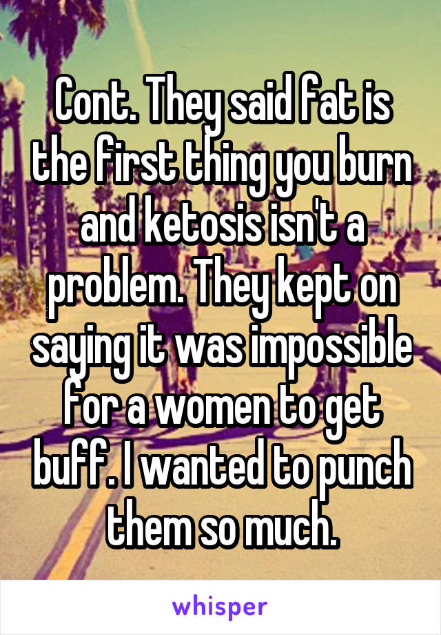 Cont. They said fat is the first thing you burn and ketosis isn't a problem. They kept on saying it was impossible for a women to get buff. I wanted to punch them so much.