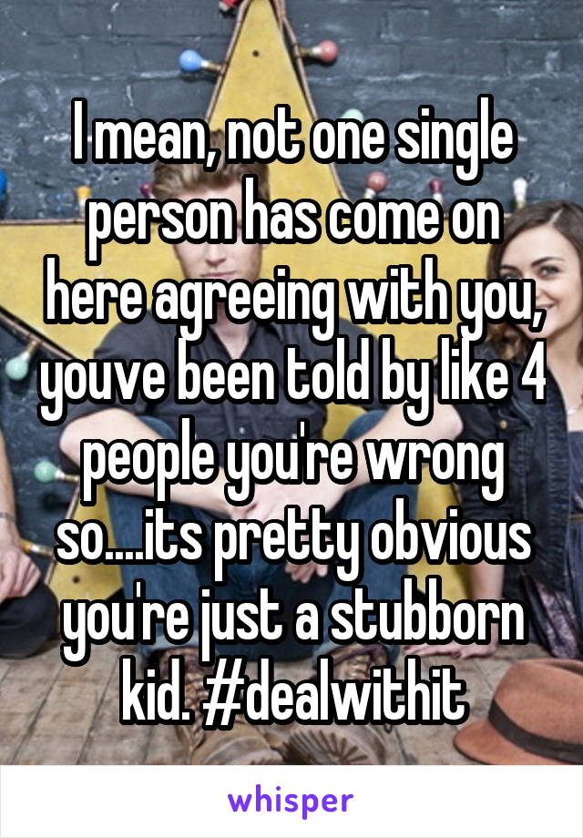 I mean, not one single person has come on here agreeing with you, youve been told by like 4 people you're wrong so....its pretty obvious you're just a stubborn kid. #dealwithit