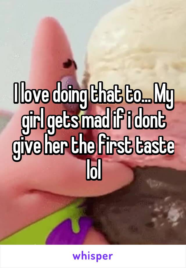 I love doing that to... My girl gets mad if i dont give her the first taste lol