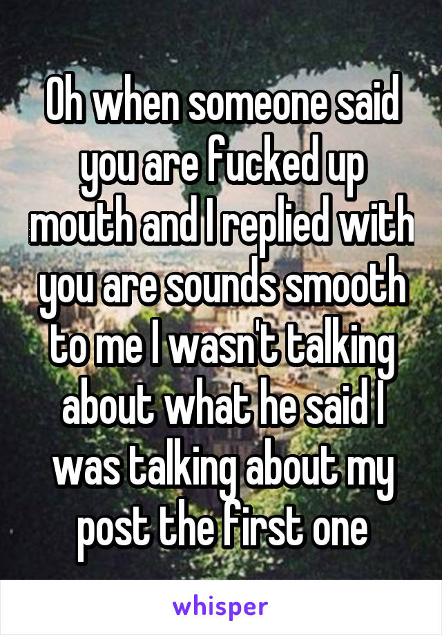 Oh when someone said you are fucked up mouth and I replied with you are sounds smooth to me I wasn't talking about what he said I was talking about my post the first one