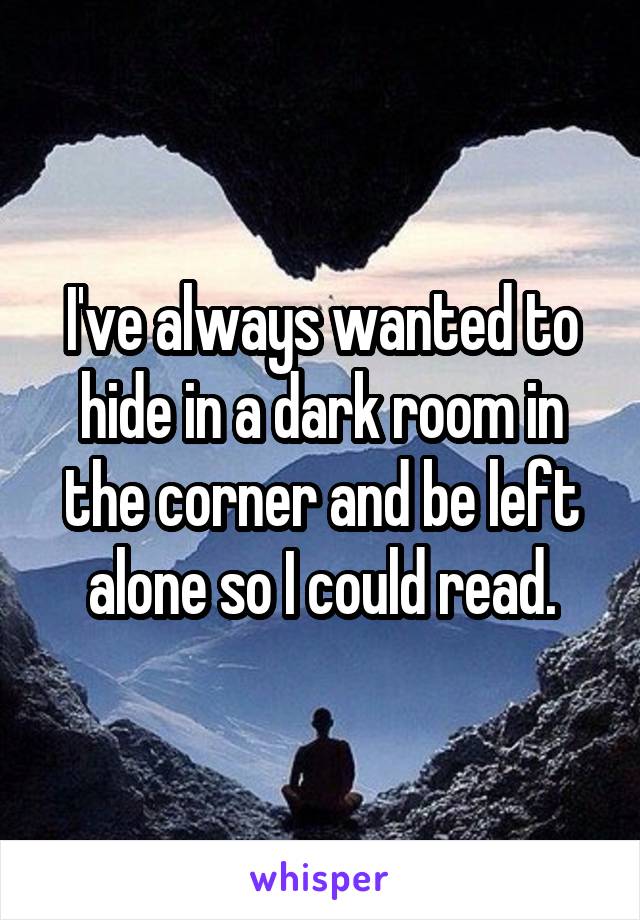 I've always wanted to hide in a dark room in the corner and be left alone so I could read.