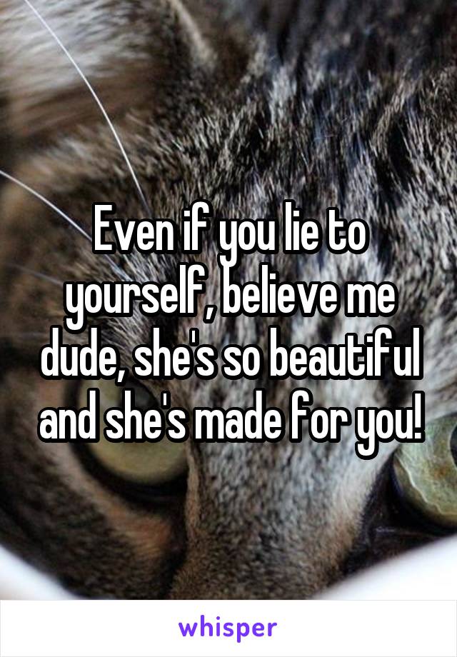 Even if you lie to yourself, believe me dude, she's so beautiful and she's made for you!