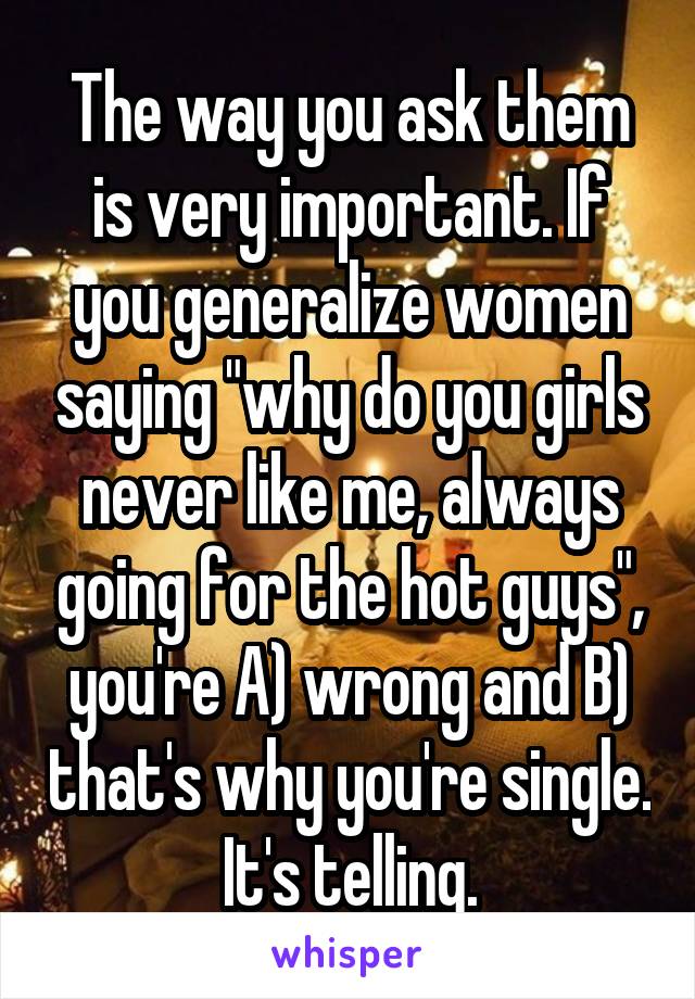 The way you ask them is very important. If you generalize women saying "why do you girls never like me, always going for the hot guys", you're A) wrong and B) that's why you're single. It's telling.