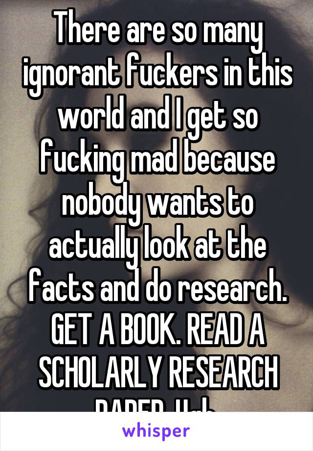 There are so many ignorant fuckers in this world and I get so fucking mad because nobody wants to actually look at the facts and do research. GET A BOOK. READ A SCHOLARLY RESEARCH PAPER. Ugh.