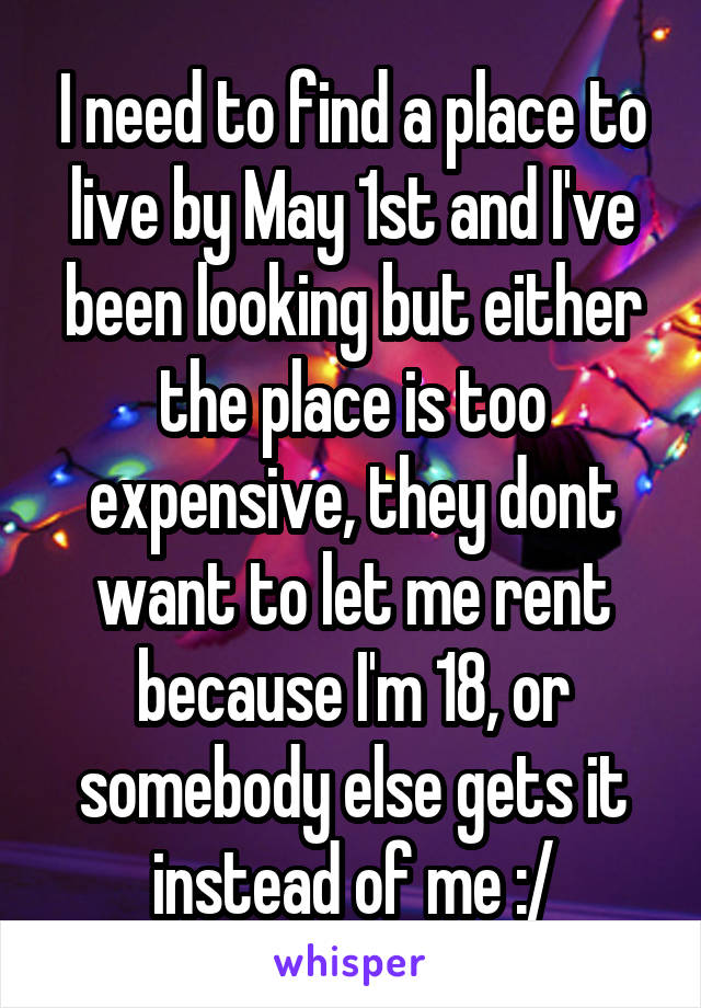 I need to find a place to live by May 1st and I've been looking but either the place is too expensive, they dont want to let me rent because I'm 18, or somebody else gets it instead of me :/