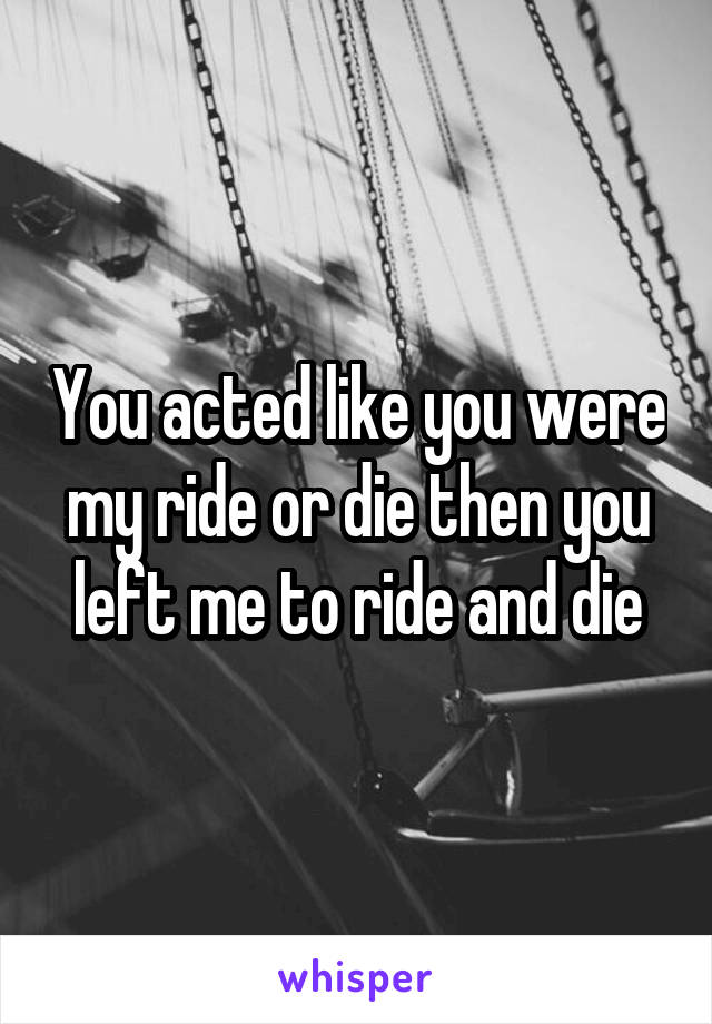 You acted like you were my ride or die then you left me to ride and die