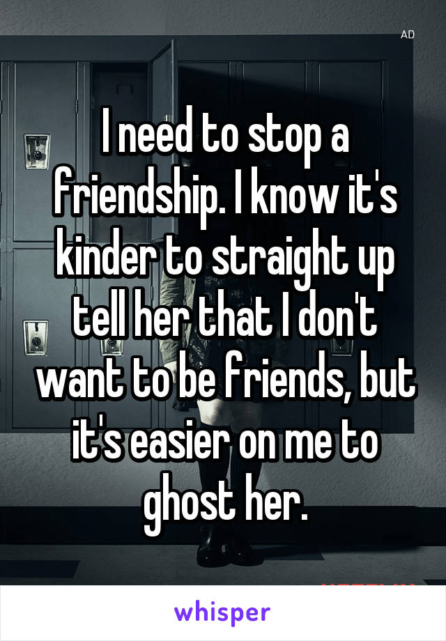 I need to stop a friendship. I know it's kinder to straight up tell her that I don't want to be friends, but it's easier on me to ghost her.