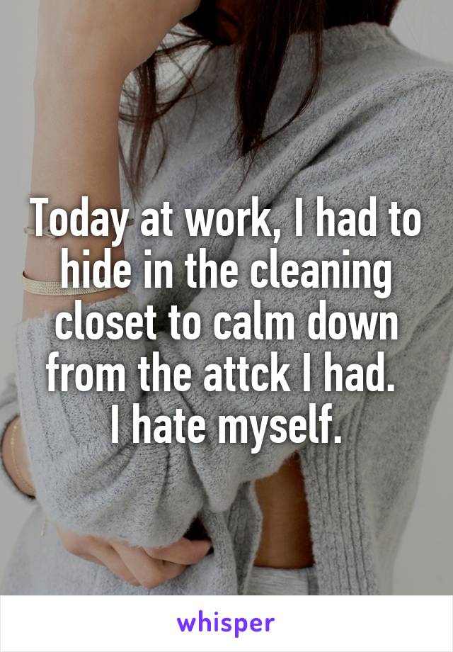 Today at work, I had to hide in the cleaning closet to calm down from the attck I had. 
I hate myself.